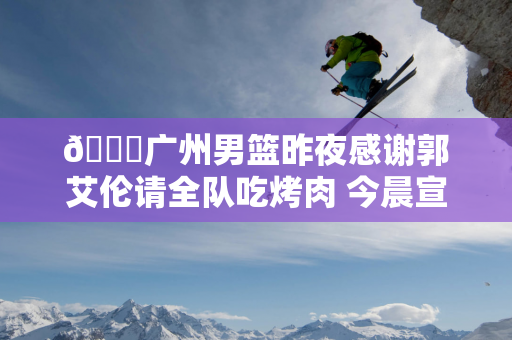 😑广州男篮昨夜感谢郭艾伦请全队吃烤肉 今晨宣布郭艾伦因发烧缺席